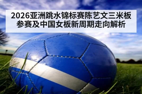 2026亚洲跳水锦标赛陈艺文三米板参赛及中国女板新周期走向解析