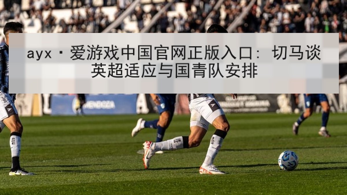 ayx·爱游戏中国官网正版入口: 切马谈英超适应与国青队安排 ayx·爱游戏中国官网正版入口: 切马谈英超适应与国青队安排